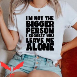 Leave Me Alone T Shirt I’m Not The Bigger Person Shirt