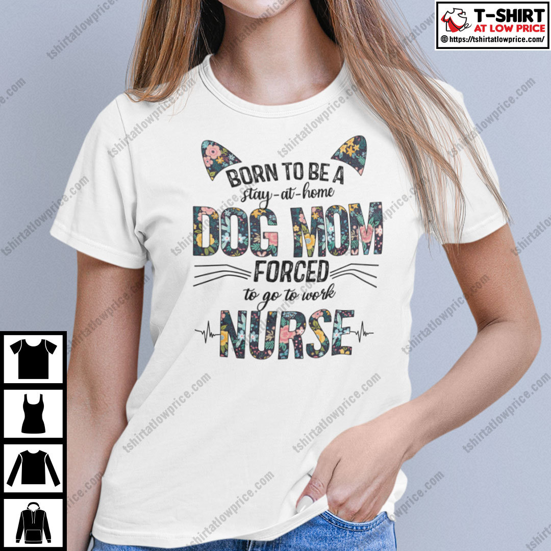 Born To Be A Stay At Home Dog Mom Forced To Go To Work Nurse Shirt Born To Be A Stay At Home Dog Mom Forced To Go To Work Nurse Shirt