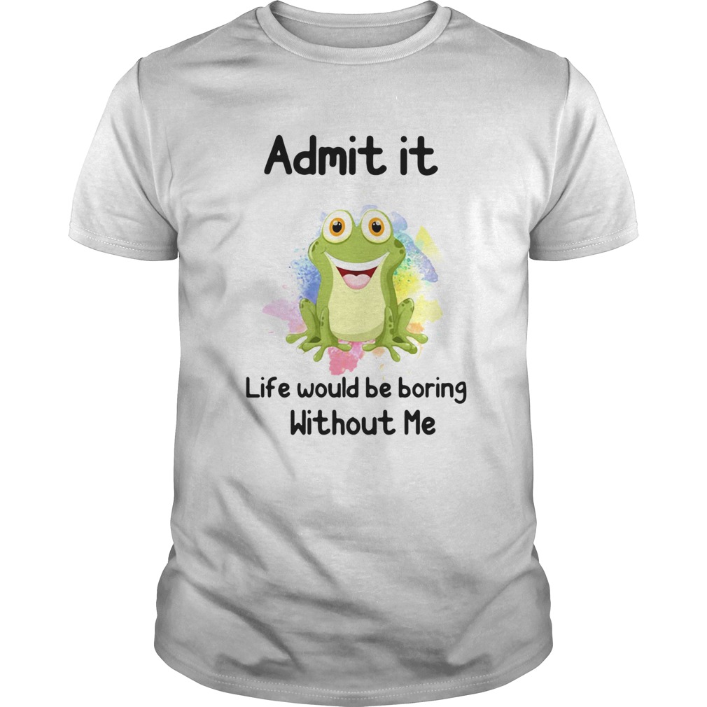 ADMIT IT LIFE WOULD BE BORING WITHOUT ME FROG shirt ADMIT IT LIFE WOULD BE BORING WITHOUT ME FROG shirt