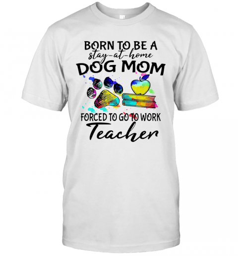 Born To Be A Stay At Home Dog Paw Mom Forced To Go To Work Teacher T-Shirt Born To Be A Stay At Home Dog Paw Mom Forced To Go To Work Teacher T-Shirt