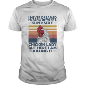 I Never Dreamed Id Grow Up To Be A Super Sexy Chicken Lady But Here I Am Killing Itshirt