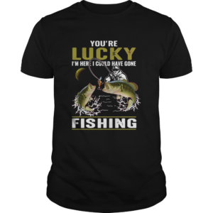 Youre lucky Im here I could have gone fishing shirt