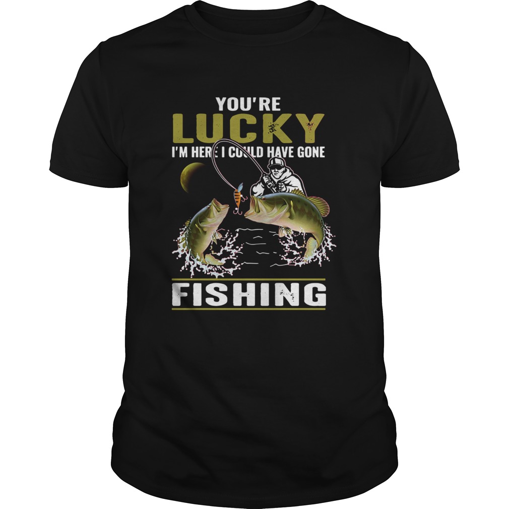 Youre lucky Im here I could have gone fishing shirt Youre lucky Im here I could have gone fishing shirt