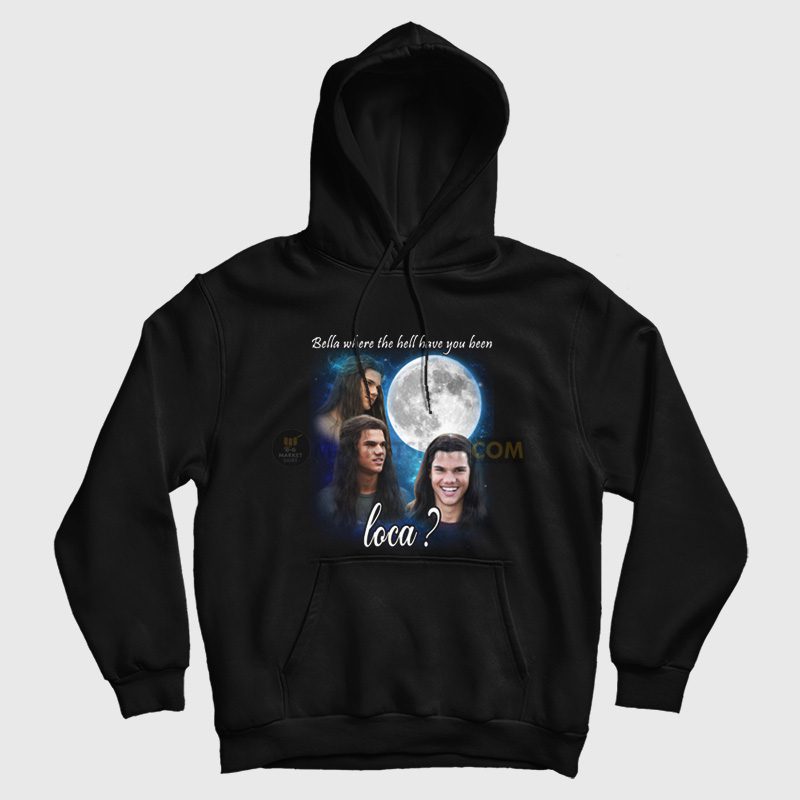 Bella Where The Hell Have You Been Loca Hoodie Jacob Twilight Bella Where The Hell Have You Been Loca Hoodie Jacob Twilight