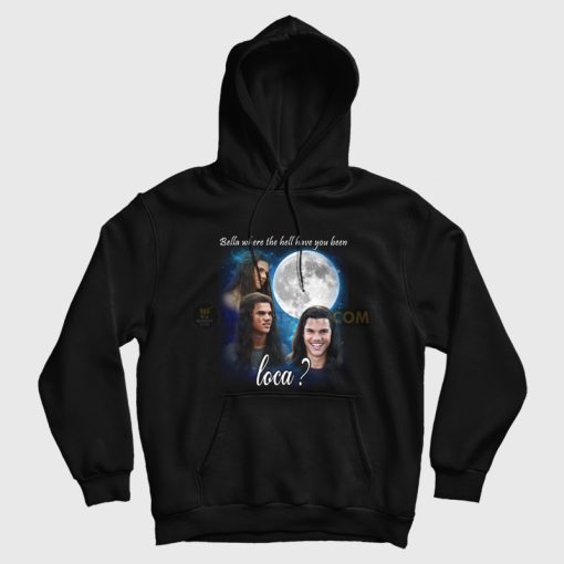 Bella Where The Hell Have You Been Loca Hoodie Jacob Twilight Bella Where The Hell Have You Been Loca Hoodie Jacob Twilight