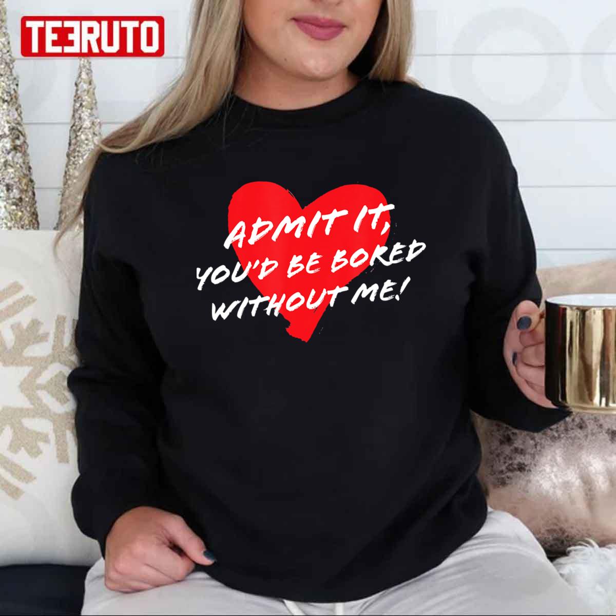 Admit It Youd Be Bored Without Me Funny Sarcastic Joke Valentine Unisex T-Shirt Admit It Youd Be Bored Without Me Funny Sarcastic Joke Valentine Unisex T-Shirt