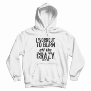 I Work Out To Burn Off The Crazy Fitness Hoodie