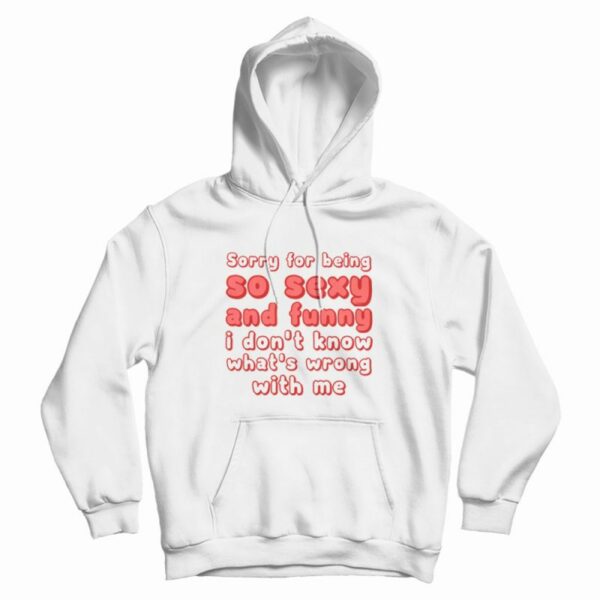 Sorry For Being So Sexy and Funny I Don’t Know What’s Wrong With Me Hoodie