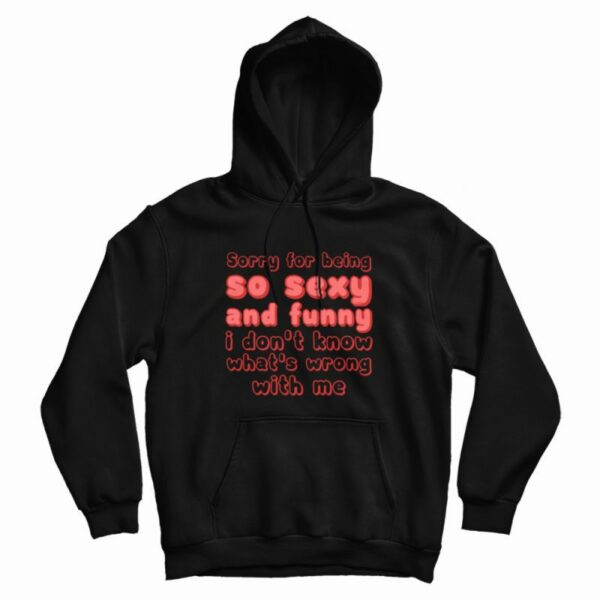 Sorry For Being So Sexy and Funny I Don’t Know What’s Wrong With Me Hoodie