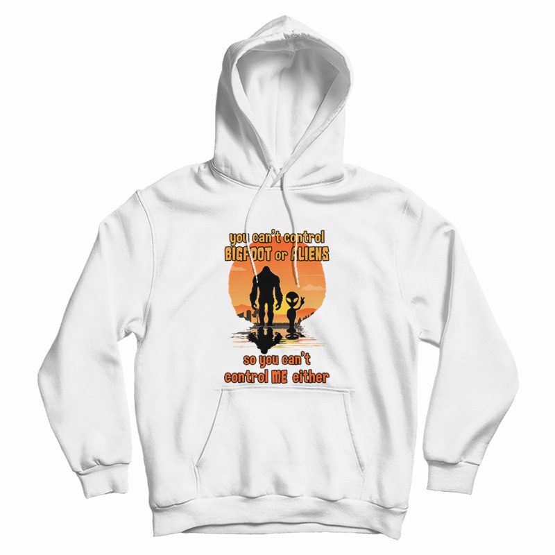 You Can't Control Bigfoot Or Aliens So You Can't Control Me Either Hoodie You Can't Control Bigfoot Or Aliens So You Can't Control Me Either Hoodie