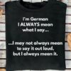 I’m German I always mean what I say I may not always mean to say it out loud, but I always mean it