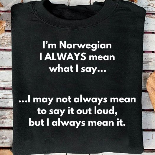 I'm Norwegian I always mean what I say I may not always mean to say it out loud, but I always mean it I'm Norwegian I always mean what I say I may not always mean to say it out loud, but I always mean it