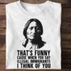 That’s funny cause when you say illegal immigrants i think of you – Sitting Bull, Native American